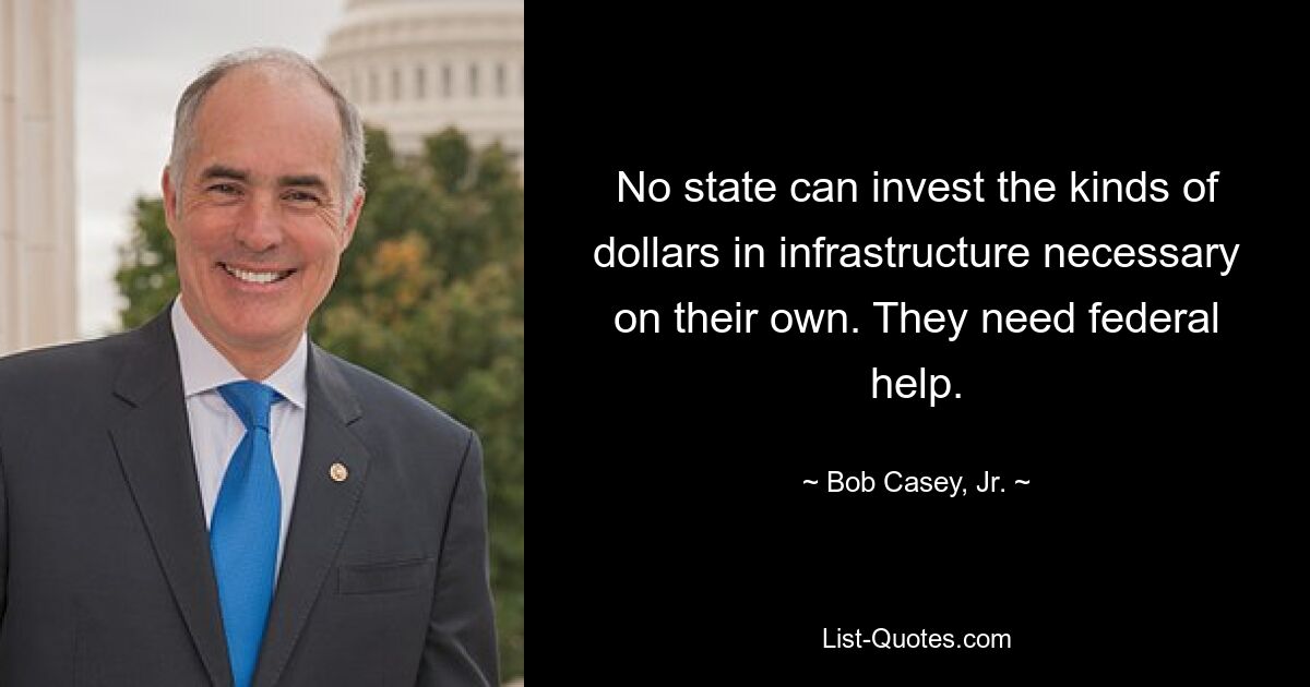 No state can invest the kinds of dollars in infrastructure necessary on their own. They need federal help. — © Bob Casey, Jr.