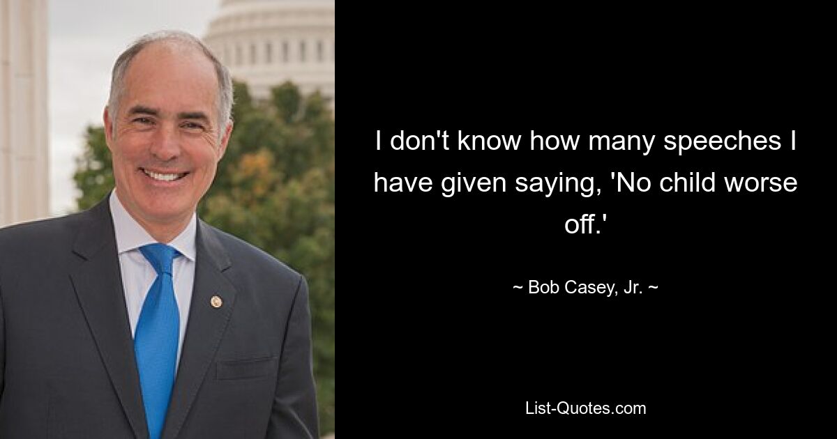 I don't know how many speeches I have given saying, 'No child worse off.' — © Bob Casey, Jr.