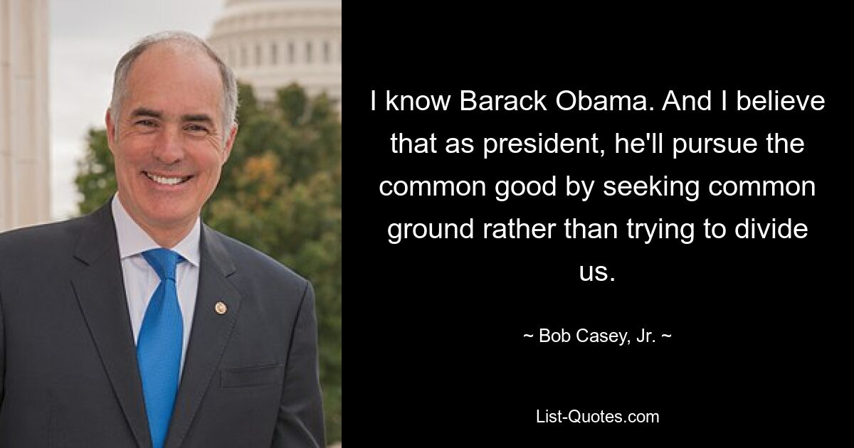 I know Barack Obama. And I believe that as president, he'll pursue the common good by seeking common ground rather than trying to divide us. — © Bob Casey, Jr.