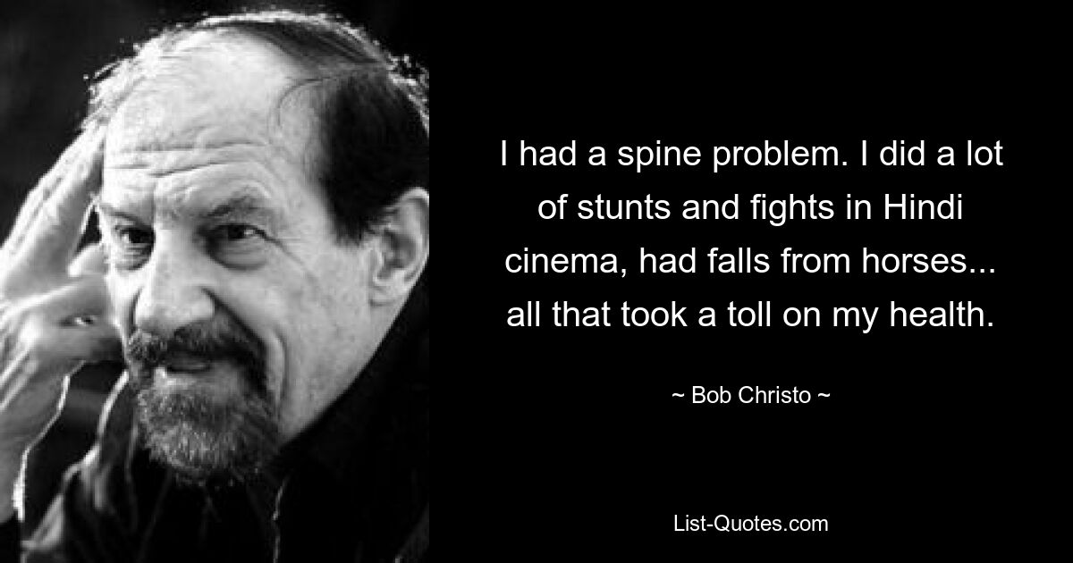 I had a spine problem. I did a lot of stunts and fights in Hindi cinema, had falls from horses... all that took a toll on my health. — © Bob Christo