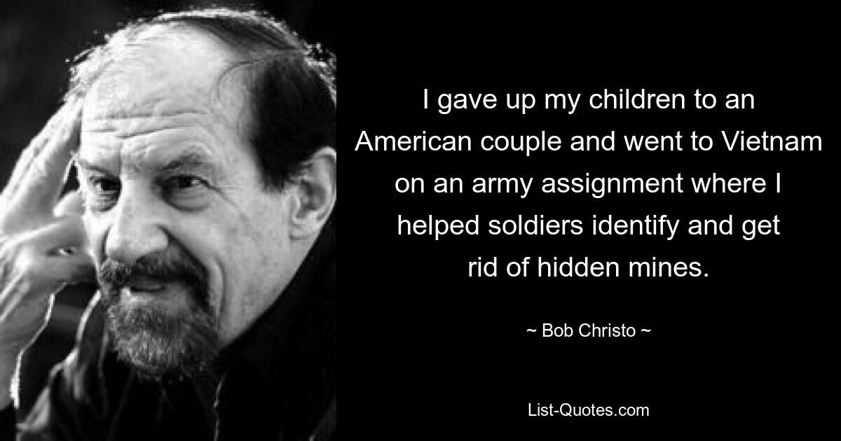 I gave up my children to an American couple and went to Vietnam on an army assignment where I helped soldiers identify and get rid of hidden mines. — © Bob Christo