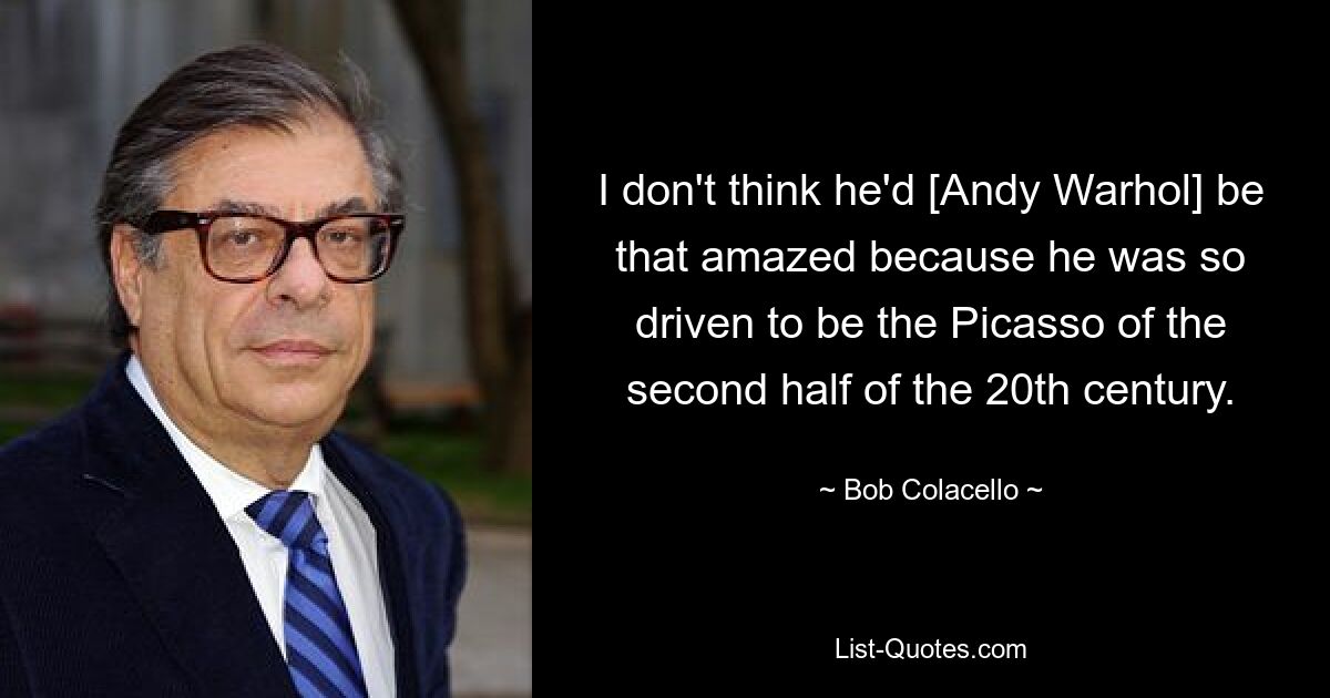 I don't think he'd [Andy Warhol] be that amazed because he was so driven to be the Picasso of the second half of the 20th century. — © Bob Colacello