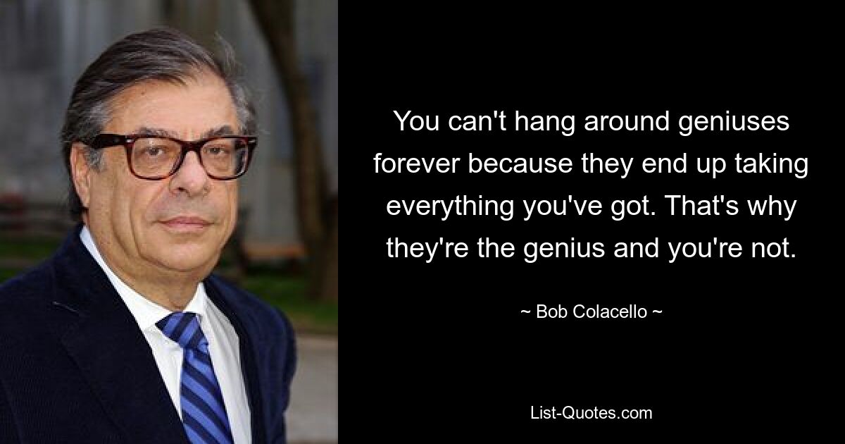 You can't hang around geniuses forever because they end up taking everything you've got. That's why they're the genius and you're not. — © Bob Colacello