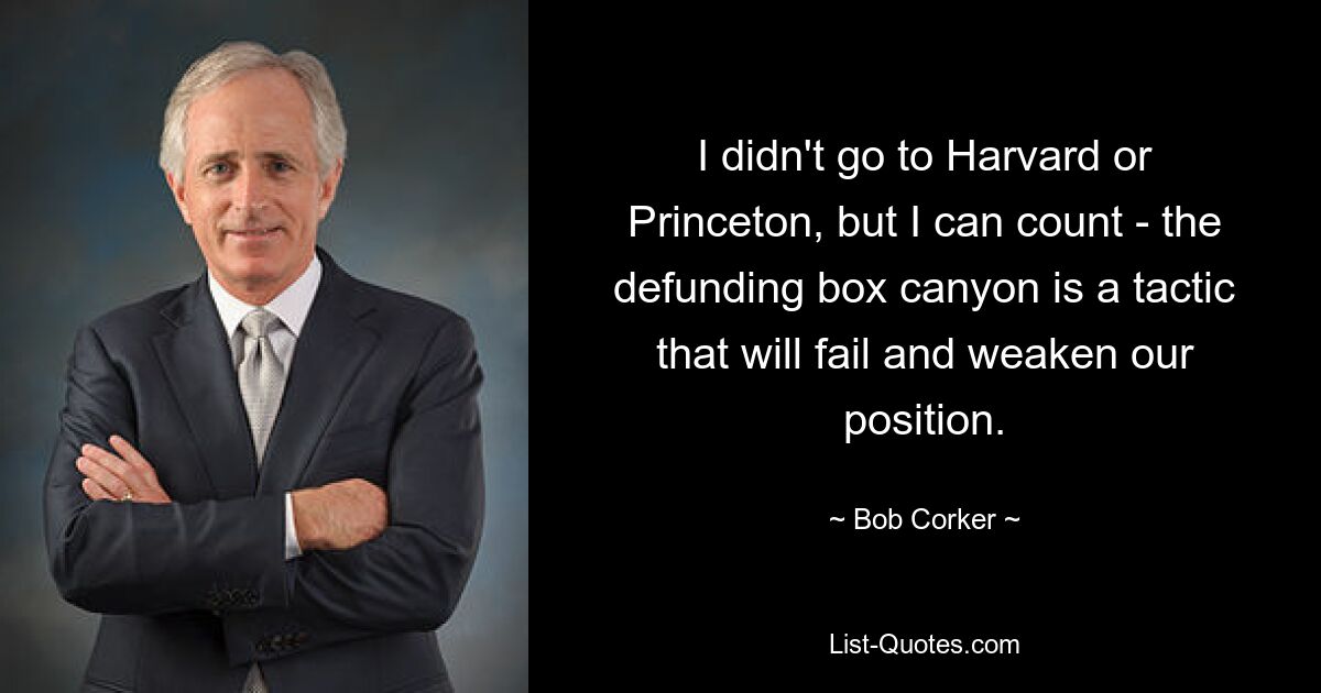 I didn't go to Harvard or Princeton, but I can count - the defunding box canyon is a tactic that will fail and weaken our position. — © Bob Corker