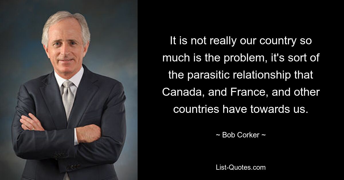 It is not really our country so much is the problem, it's sort of the parasitic relationship that Canada, and France, and other countries have towards us. — © Bob Corker