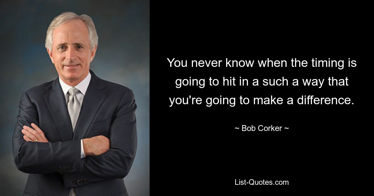 You never know when the timing is going to hit in a such a way that you're going to make a difference. — © Bob Corker