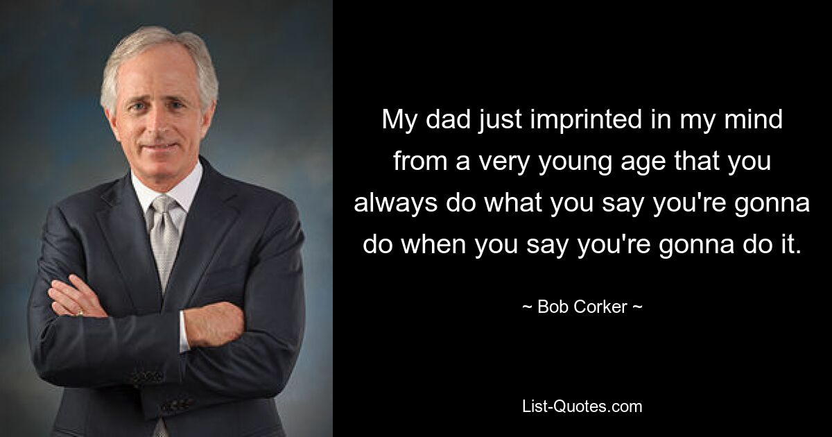 My dad just imprinted in my mind from a very young age that you always do what you say you're gonna do when you say you're gonna do it. — © Bob Corker