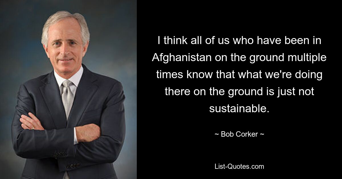 I think all of us who have been in Afghanistan on the ground multiple times know that what we're doing there on the ground is just not sustainable. — © Bob Corker