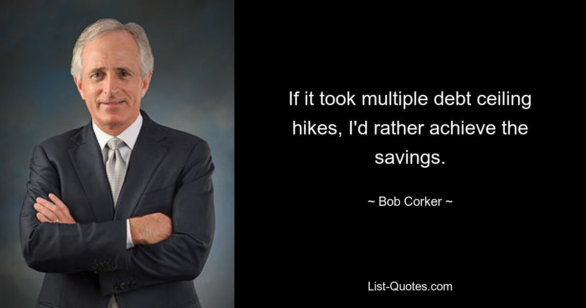 If it took multiple debt ceiling hikes, I'd rather achieve the savings. — © Bob Corker