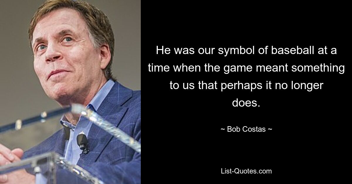 He was our symbol of baseball at a time when the game meant something to us that perhaps it no longer does. — © Bob Costas