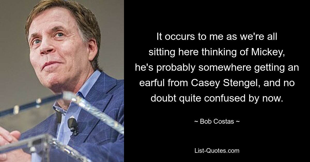 It occurs to me as we're all sitting here thinking of Mickey, he's probably somewhere getting an earful from Casey Stengel, and no doubt quite confused by now. — © Bob Costas