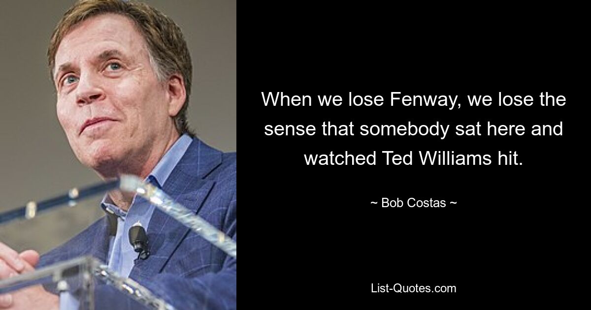 When we lose Fenway, we lose the sense that somebody sat here and watched Ted Williams hit. — © Bob Costas