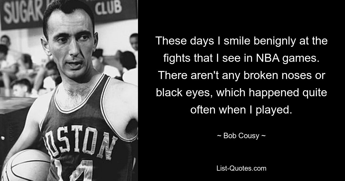 These days I smile benignly at the fights that I see in NBA games. There aren't any broken noses or black eyes, which happened quite often when I played. — © Bob Cousy