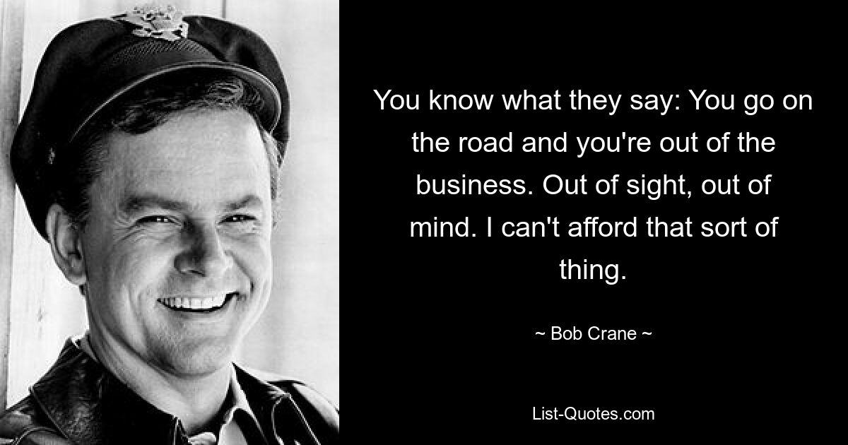 You know what they say: You go on the road and you're out of the business. Out of sight, out of mind. I can't afford that sort of thing. — © Bob Crane