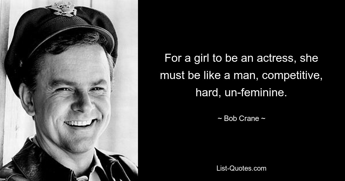 For a girl to be an actress, she must be like a man, competitive, hard, un-feminine. — © Bob Crane