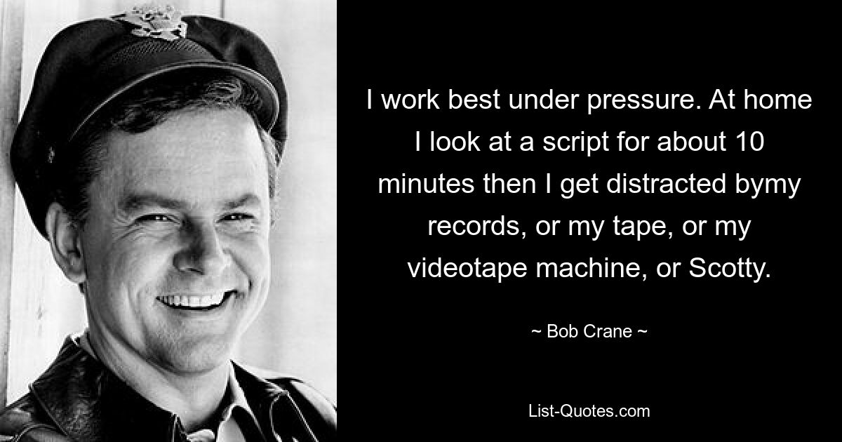 I work best under pressure. At home I look at a script for about 10 minutes then I get distracted bymy records, or my tape, or my videotape machine, or Scotty. — © Bob Crane