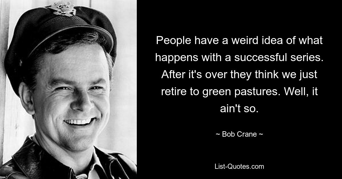 People have a weird idea of what happens with a successful series. After it's over they think we just retire to green pastures. Well, it ain't so. — © Bob Crane