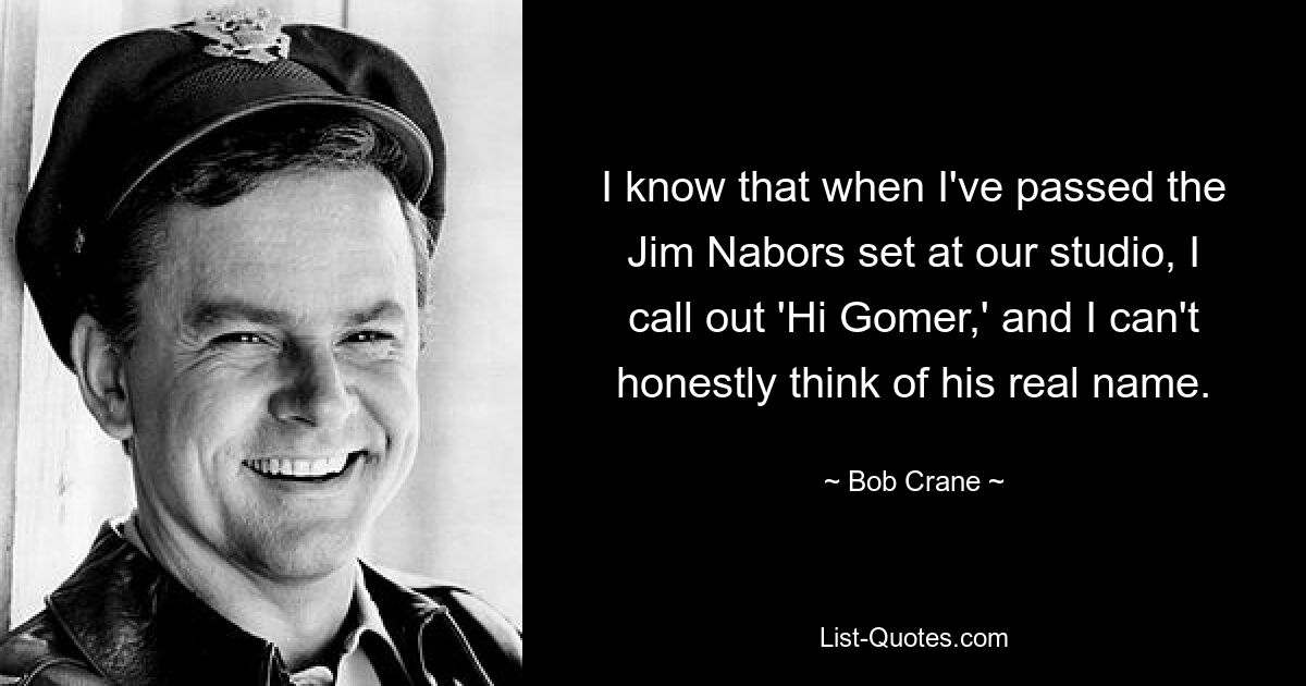 I know that when I've passed the Jim Nabors set at our studio, I call out 'Hi Gomer,' and I can't honestly think of his real name. — © Bob Crane