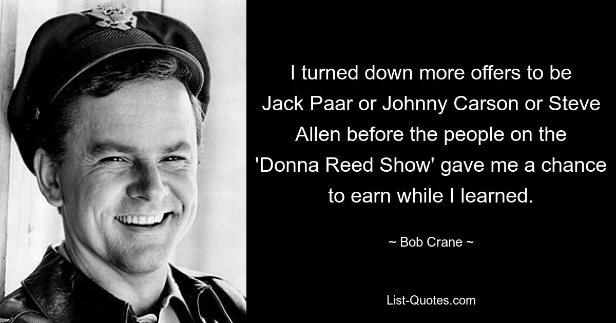 I turned down more offers to be Jack Paar or Johnny Carson or Steve Allen before the people on the 'Donna Reed Show' gave me a chance to earn while I learned. — © Bob Crane