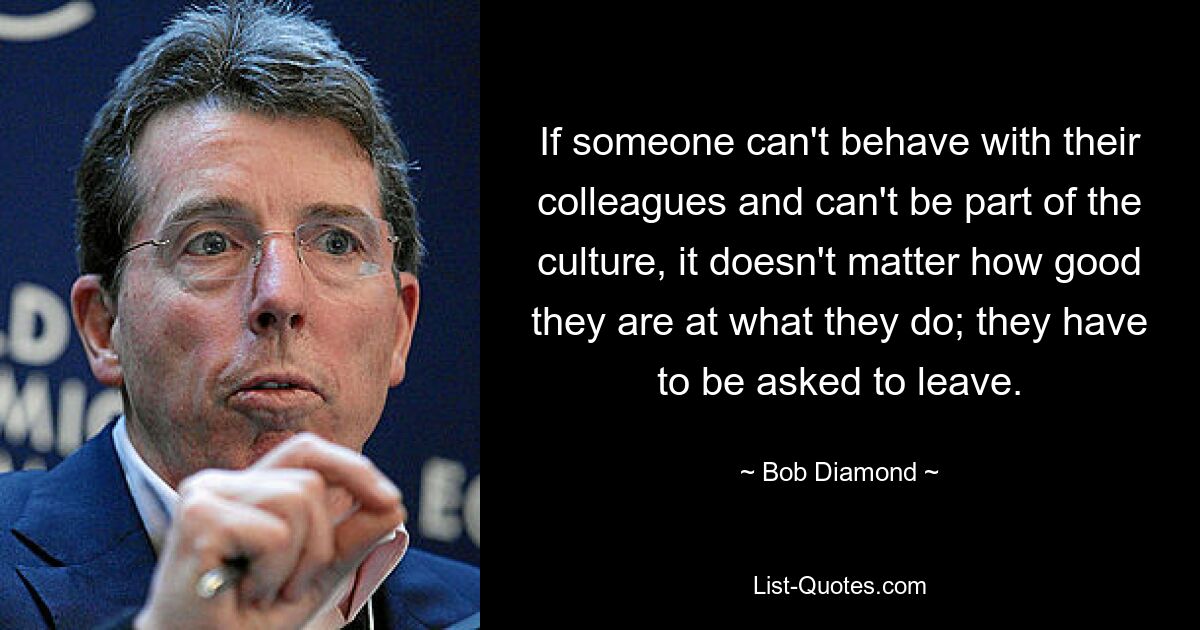 If someone can't behave with their colleagues and can't be part of the culture, it doesn't matter how good they are at what they do; they have to be asked to leave. — © Bob Diamond