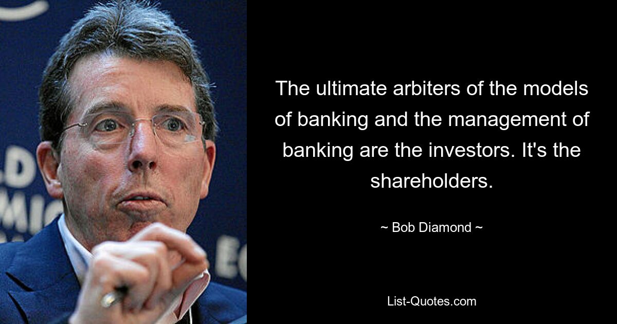 The ultimate arbiters of the models of banking and the management of banking are the investors. It's the shareholders. — © Bob Diamond