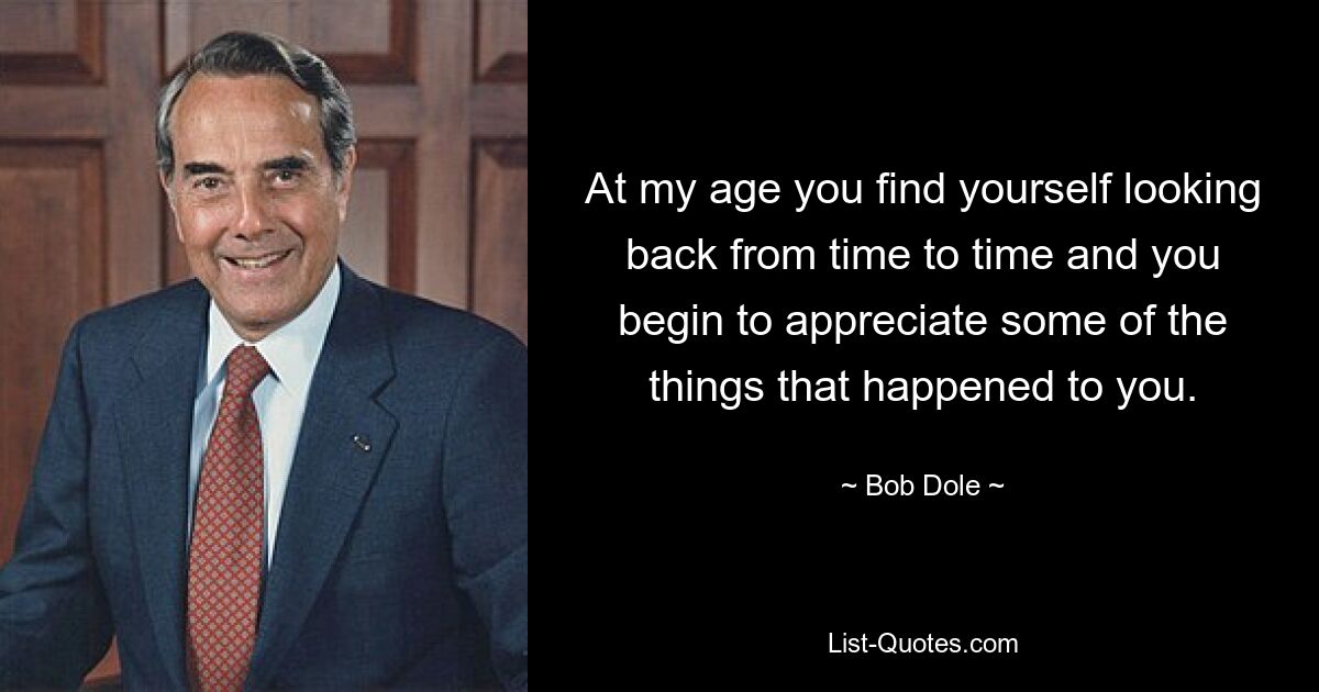 At my age you find yourself looking back from time to time and you begin to appreciate some of the things that happened to you. — © Bob Dole