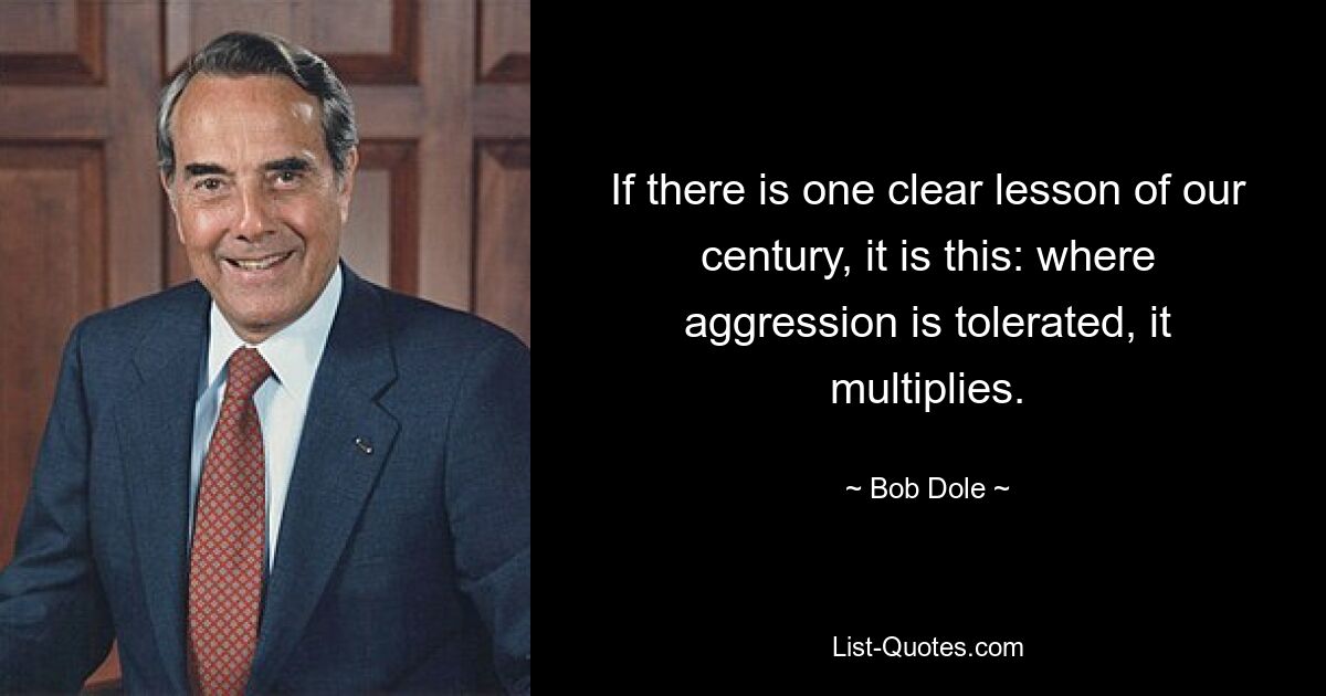 If there is one clear lesson of our century, it is this: where aggression is tolerated, it multiplies. — © Bob Dole