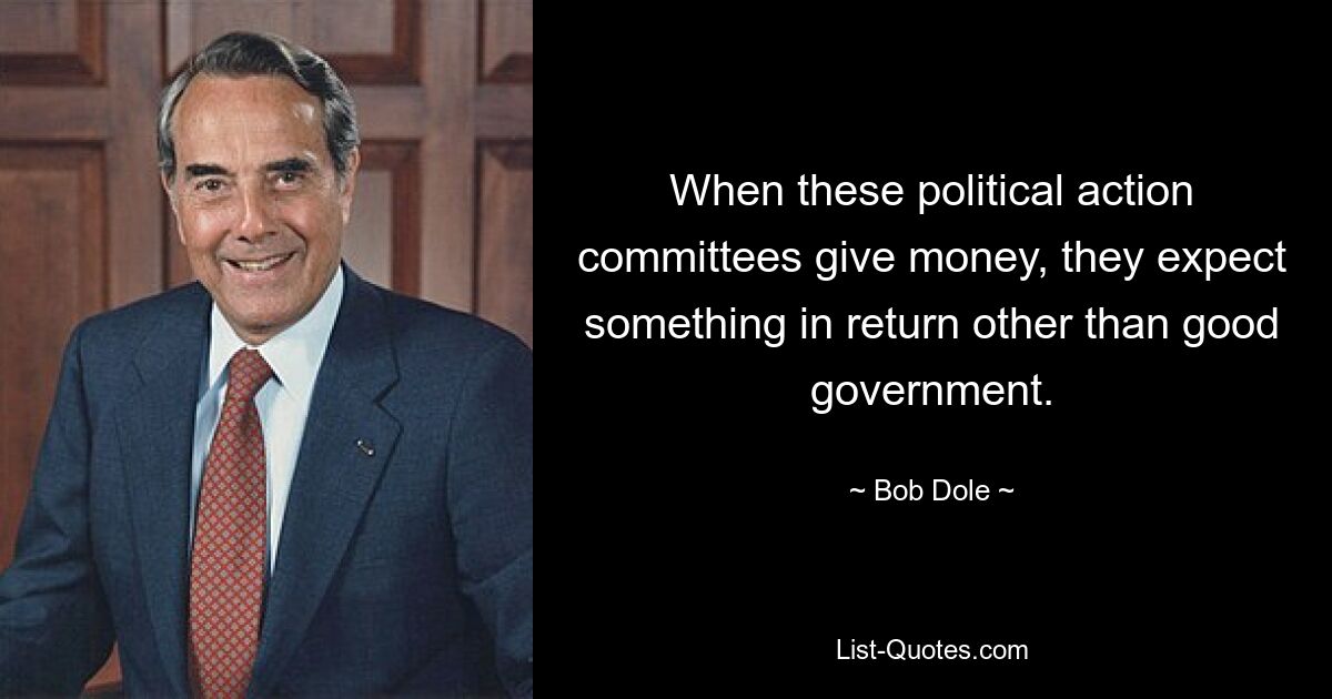 When these political action committees give money, they expect something in return other than good government. — © Bob Dole