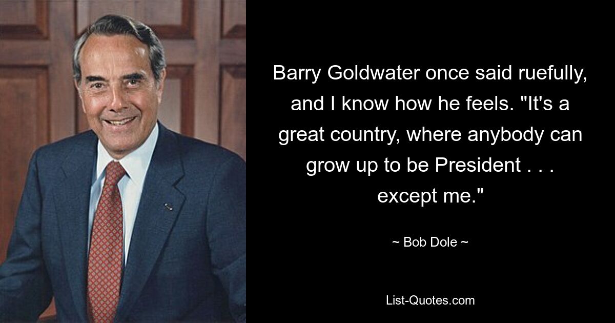 Barry Goldwater once said ruefully, and I know how he feels. "It's a great country, where anybody can grow up to be President . . . except me." — © Bob Dole