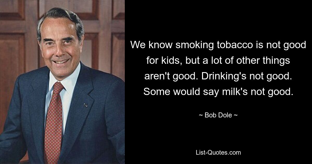 We know smoking tobacco is not good for kids, but a lot of other things aren't good. Drinking's not good. Some would say milk's not good. — © Bob Dole