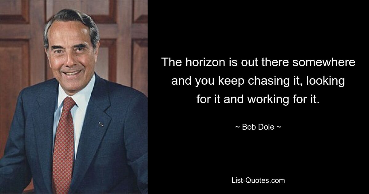 The horizon is out there somewhere and you keep chasing it, looking for it and working for it. — © Bob Dole