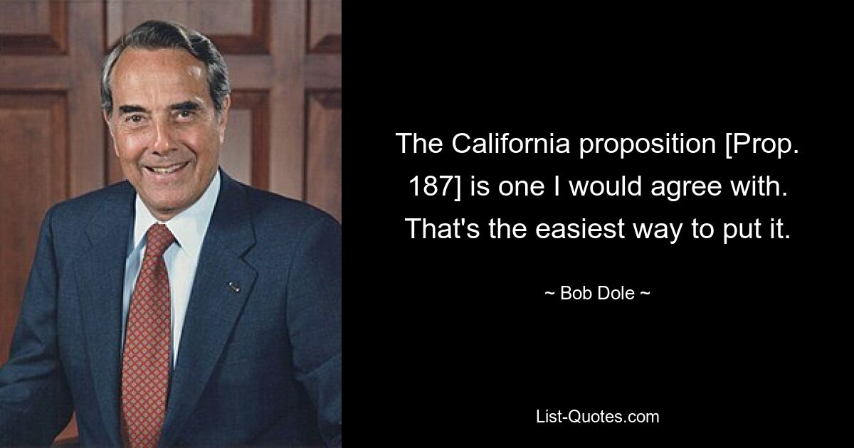 The California proposition [Prop. 187] is one I would agree with. That's the easiest way to put it. — © Bob Dole