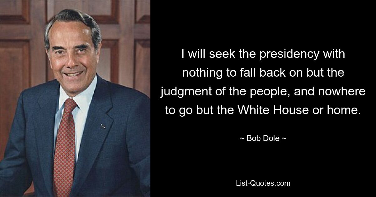 I will seek the presidency with nothing to fall back on but the judgment of the people, and nowhere to go but the White House or home. — © Bob Dole