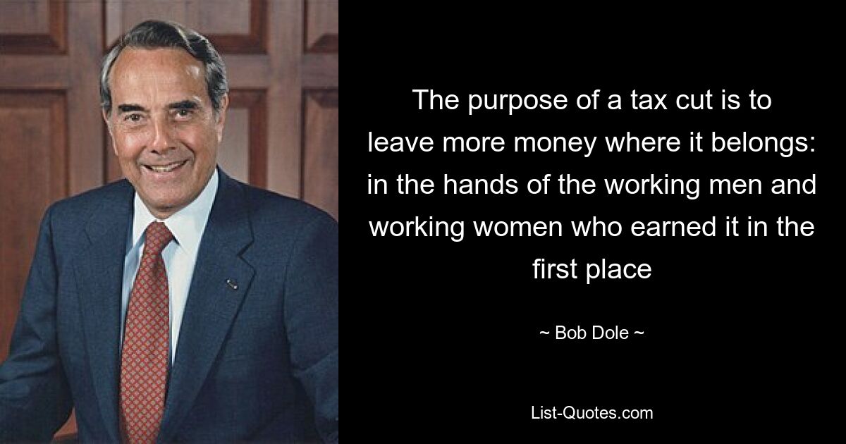 The purpose of a tax cut is to leave more money where it belongs: in the hands of the working men and working women who earned it in the first place — © Bob Dole