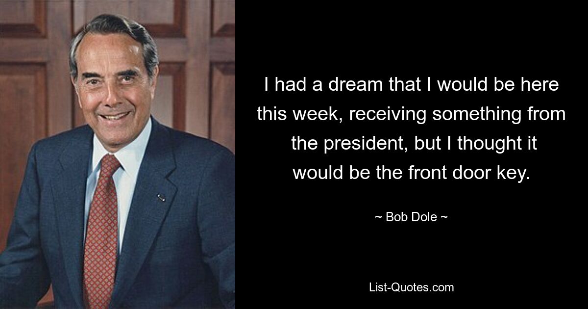 I had a dream that I would be here this week, receiving something from  the president, but I thought it would be the front door key. — © Bob Dole