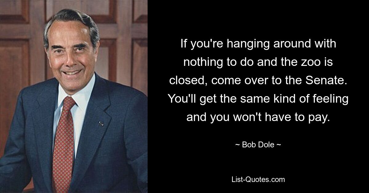 If you're hanging around with nothing to do and the zoo is closed, come over to the Senate. You'll get the same kind of feeling and you won't have to pay. — © Bob Dole