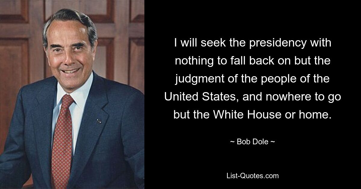 I will seek the presidency with nothing to fall back on but the judgment of the people of the United States, and nowhere to go but the White House or home. — © Bob Dole