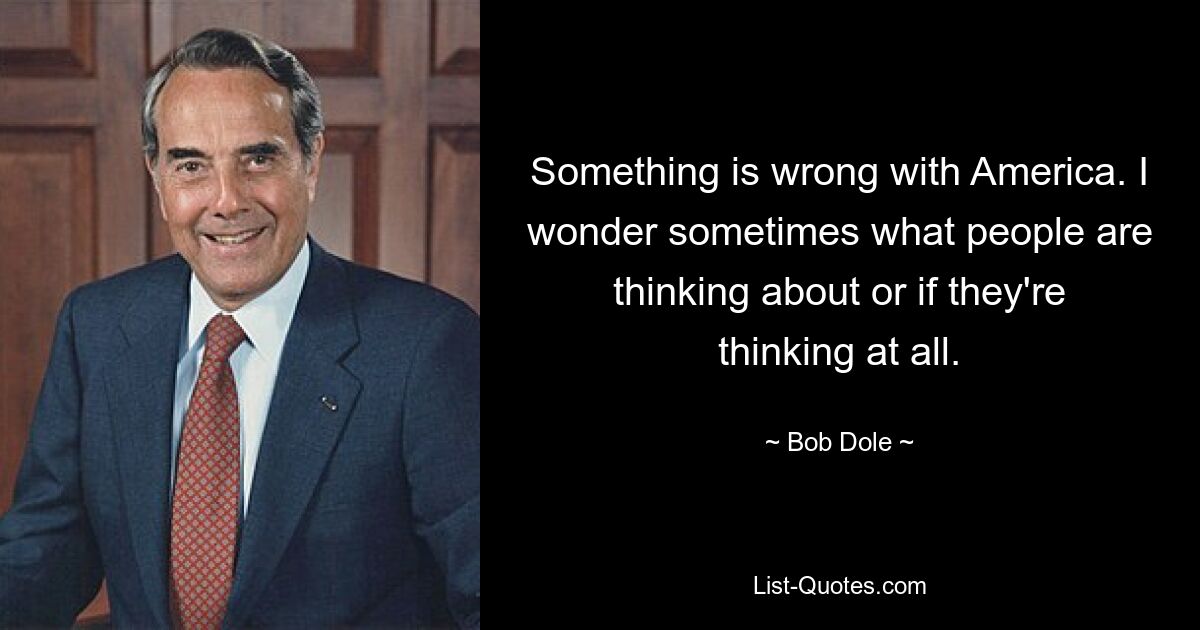 Something is wrong with America. I wonder sometimes what people are thinking about or if they're thinking at all. — © Bob Dole