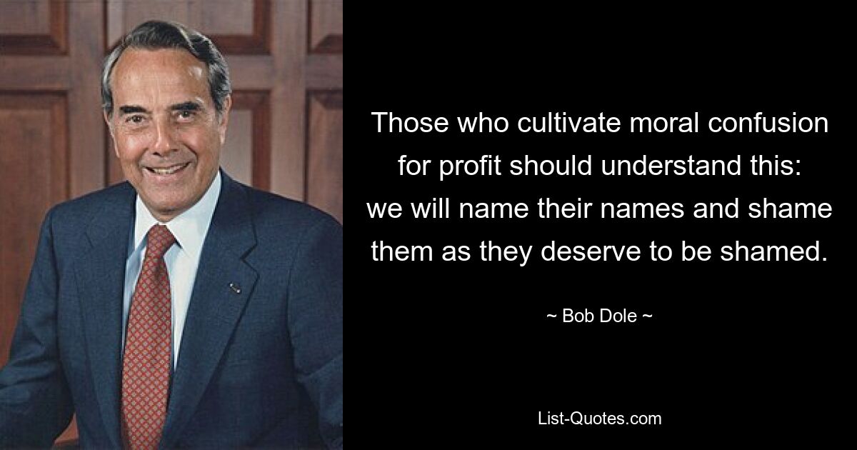 Those who cultivate moral confusion for profit should understand this: we will name their names and shame them as they deserve to be shamed. — © Bob Dole