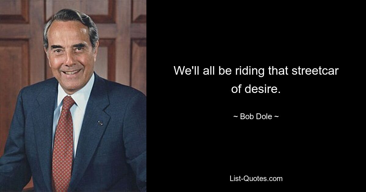 We'll all be riding that streetcar of desire. — © Bob Dole