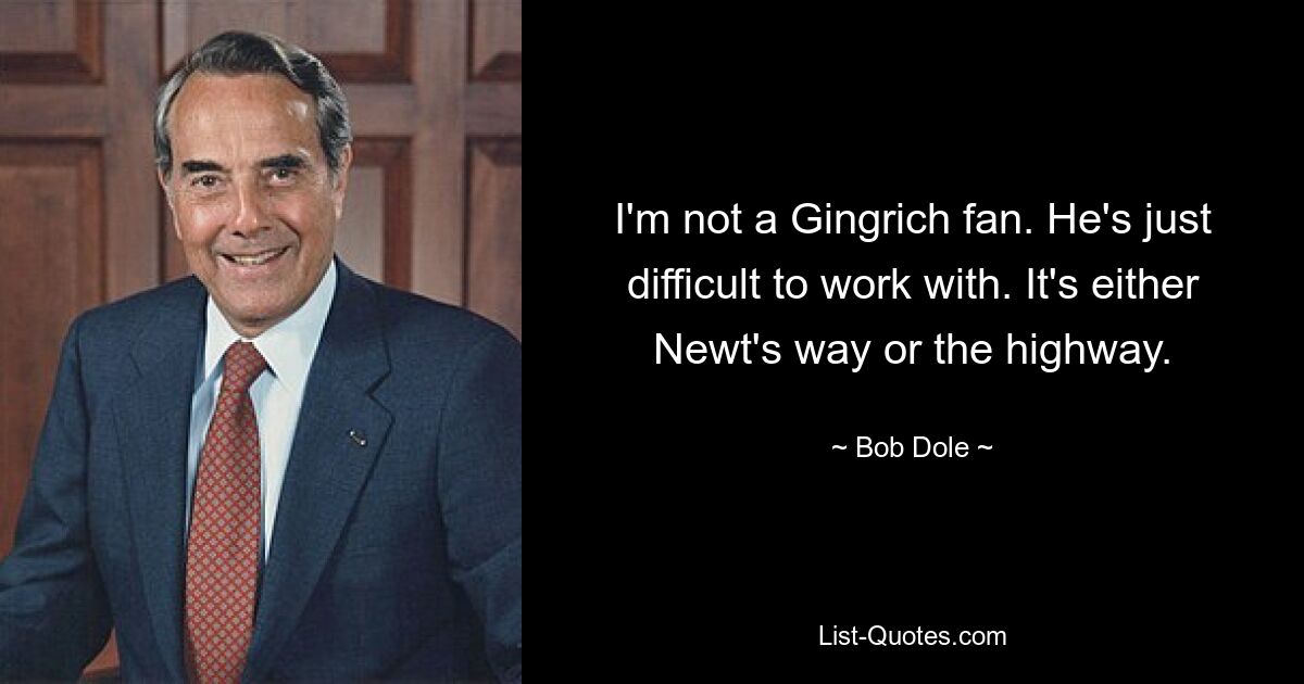 I'm not a Gingrich fan. He's just difficult to work with. It's either Newt's way or the highway. — © Bob Dole