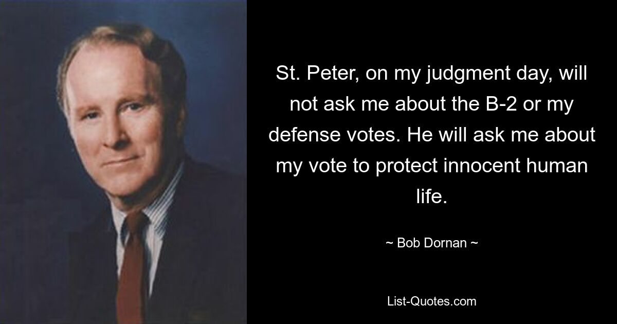 St. Peter, on my judgment day, will not ask me about the B-2 or my defense votes. He will ask me about my vote to protect innocent human life. — © Bob Dornan