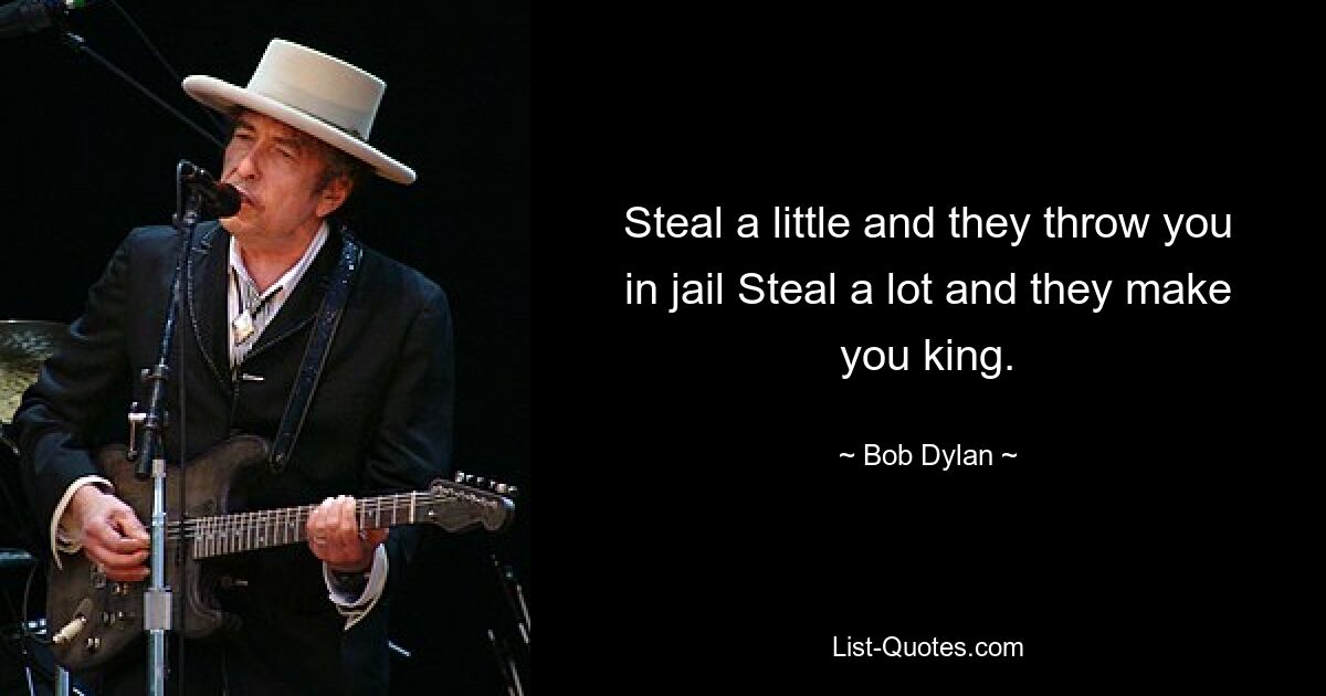 Steal a little and they throw you in jail Steal a lot and they make you king. — © Bob Dylan