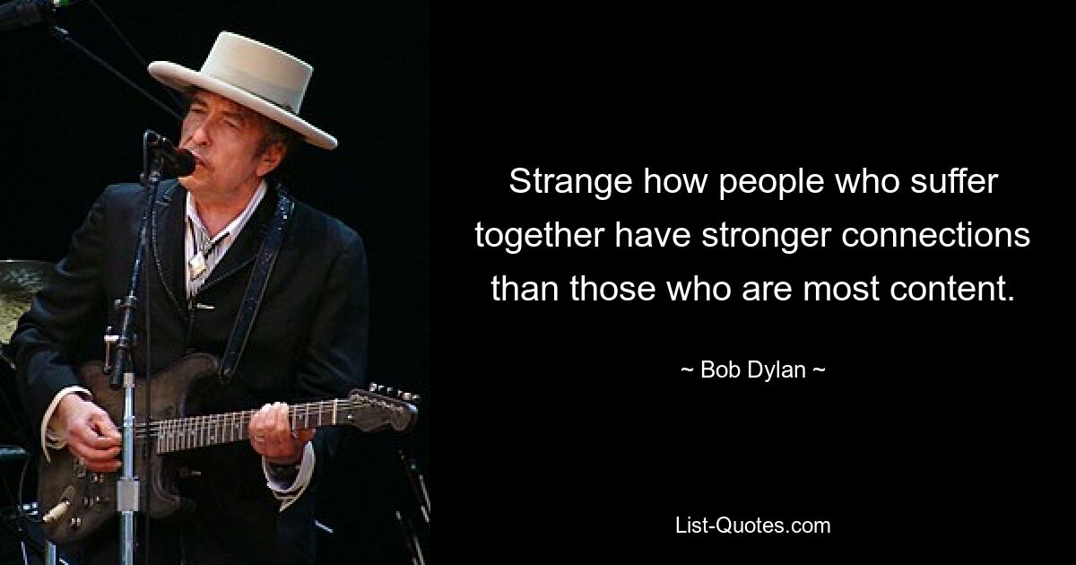 Strange how people who suffer together have stronger connections than those who are most content. — © Bob Dylan