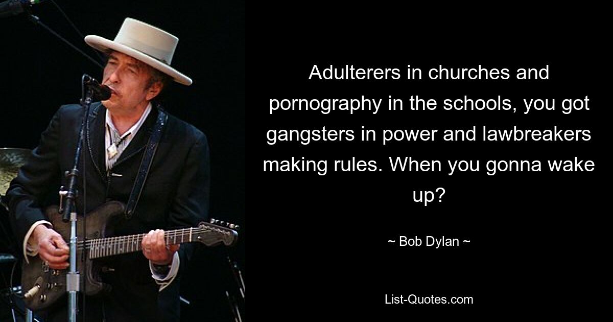 Adulterers in churches and pornography in the schools, you got gangsters in power and lawbreakers making rules. When you gonna wake up? — © Bob Dylan