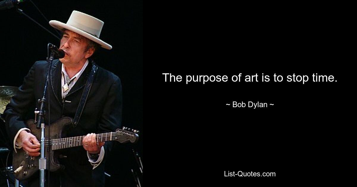 The purpose of art is to stop time. — © Bob Dylan