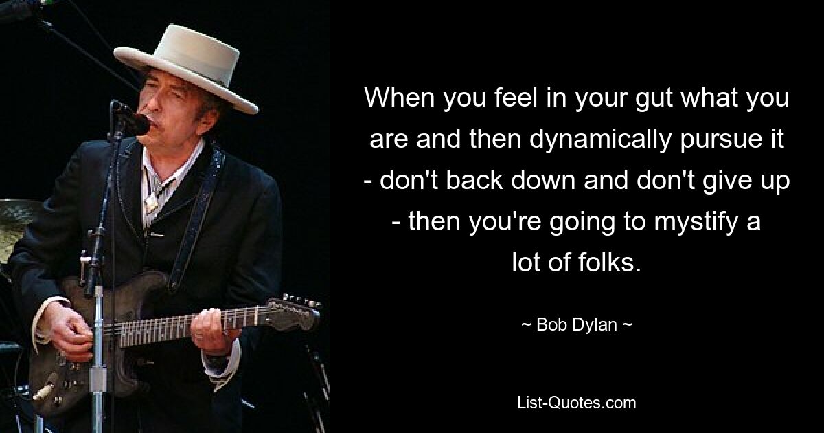 When you feel in your gut what you are and then dynamically pursue it - don't back down and don't give up - then you're going to mystify a lot of folks. — © Bob Dylan