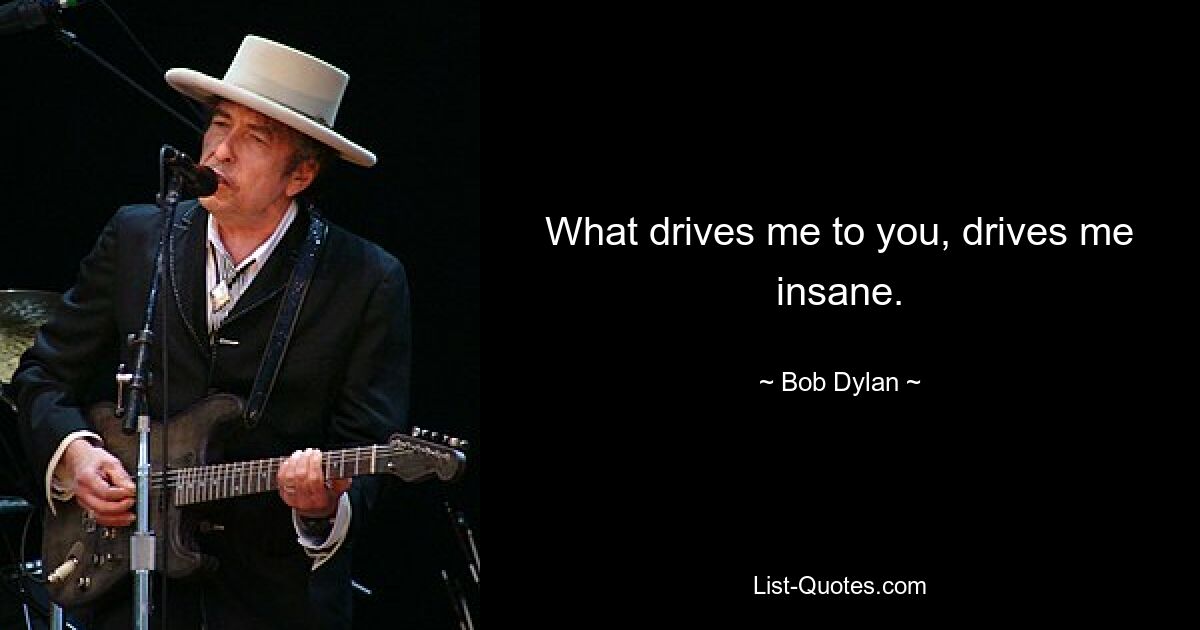 What drives me to you, drives me insane. — © Bob Dylan