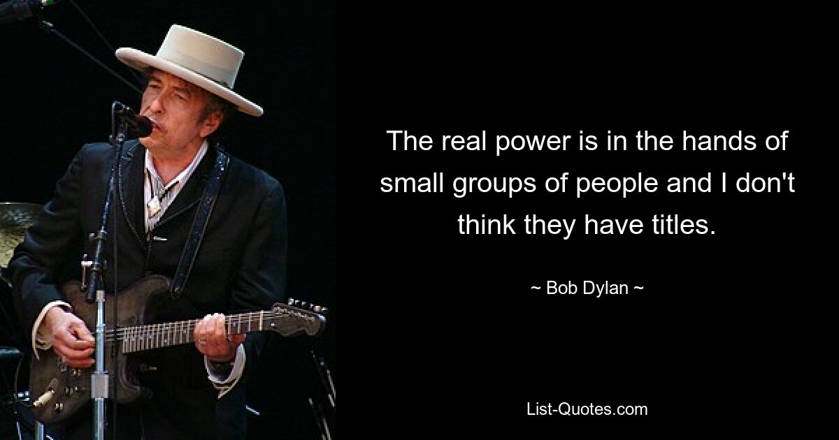 The real power is in the hands of small groups of people and I don't think they have titles. — © Bob Dylan