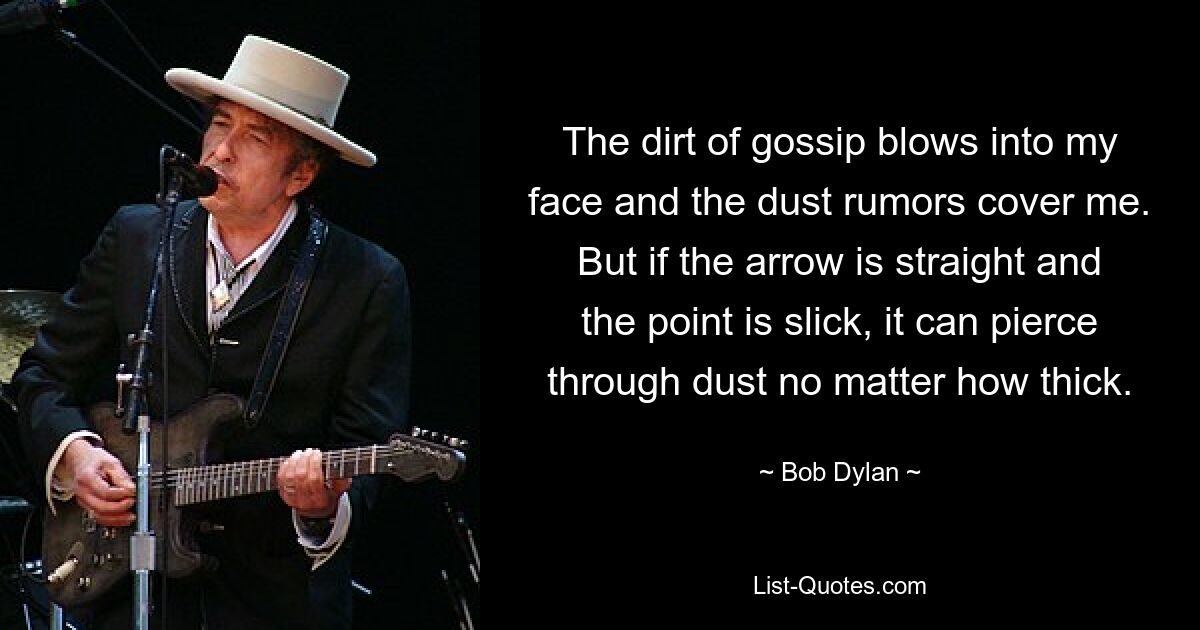 The dirt of gossip blows into my face and the dust rumors cover me. But if the arrow is straight and the point is slick, it can pierce through dust no matter how thick. — © Bob Dylan